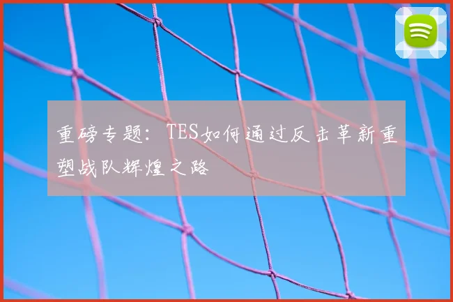 重磅专题：TES如何通过反击革新重塑战队辉煌之路