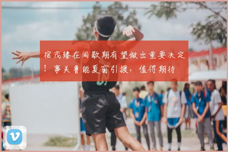宿茂臻在间歇期有望做出重要决定!事关鲁能夏窗引援,值得期待