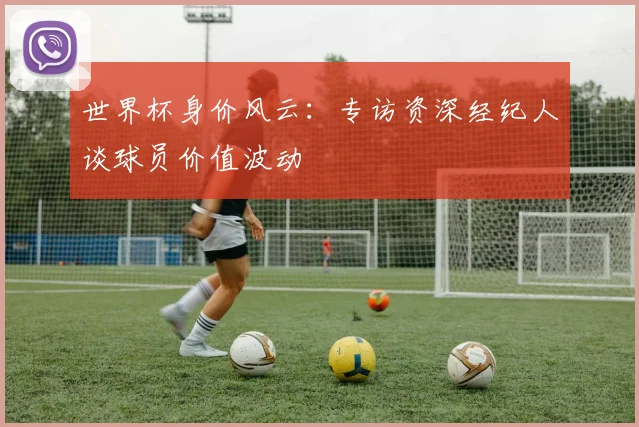 世界杯身价风云:专访资深经纪人谈球员价值波动