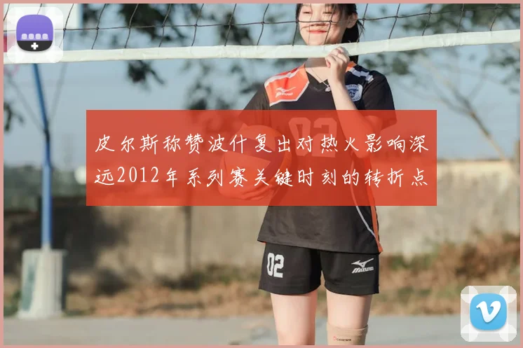 皮尔斯称赞波什复出对热火影响深远2012年系列赛关键时刻的转折点