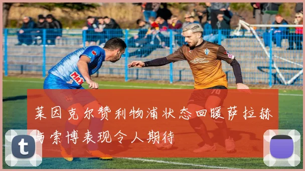 莱因克尔赞利物浦状态回暖萨拉赫与索博表现令人期待