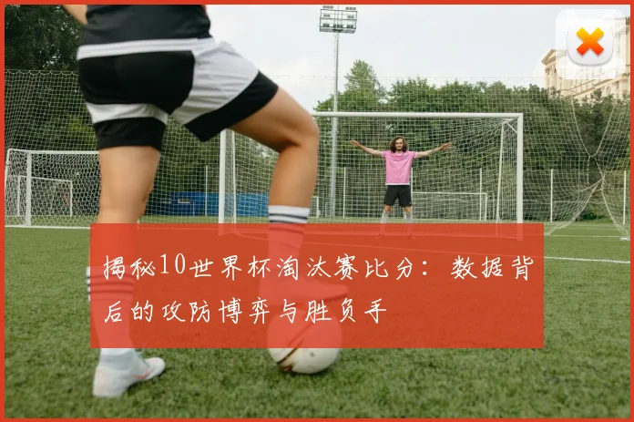 揭秘10世界杯淘汰赛比分:数据背后的攻防博弈与胜负手