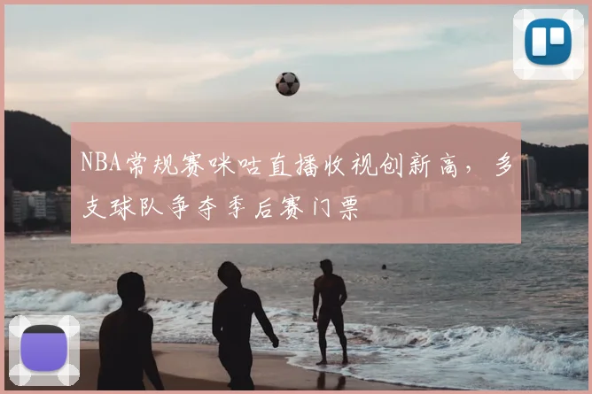 NBA常规赛咪咕直播收视创新高，多支球队争夺季后赛门票