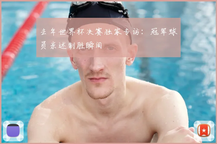 去年世界杯决赛独家专访:冠军球员亲述制胜瞬间