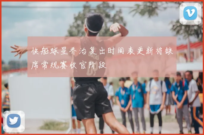 快船球星乔治复出时间表更新将缺席常规赛收官阶段