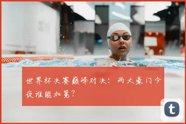 世界杯决赛巅峰对决:两大豪门今夜谁能加冕?