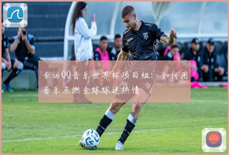 专访QQ音乐世界杯项目组：如何用音乐点燃全球球迷热情