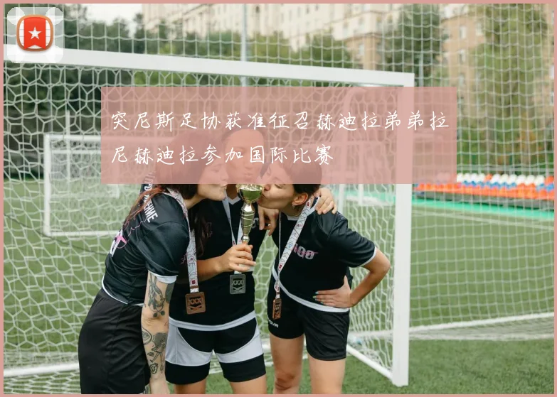 突尼斯足协获准征召赫迪拉弟弟拉尼赫迪拉参加国际比赛